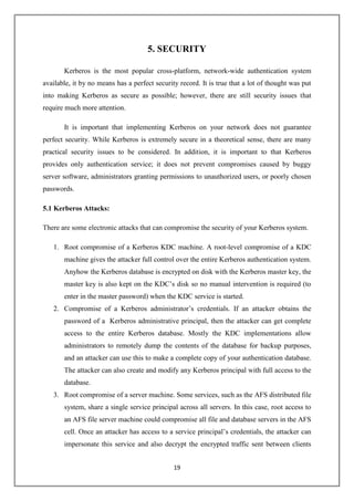 19
5. SECURITY
Kerberos is the most popular cross-platform, network-wide authentication system
available, it by no means has a perfect security record. It is true that a lot of thought was put
into making Kerberos as secure as possible; however, there are still security issues that
require much more attention.
It is important that implementing Kerberos on your network does not guarantee
perfect security. While Kerberos is extremely secure in a theoretical sense, there are many
practical security issues to be considered. In addition, it is important to that Kerberos
provides only authentication service; it does not prevent compromises caused by buggy
server software, administrators granting permissions to unauthorized users, or poorly chosen
passwords.
5.1 Kerberos Attacks:
There are some electronic attacks that can compromise the security of your Kerberos system.
1. Root compromise of a Kerberos KDC machine. A root-level compromise of a KDC
machine gives the attacker full control over the entire Kerberos authentication system.
Anyhow the Kerberos database is encrypted on disk with the Kerberos master key, the
master key is also kept on the KDC’s disk so no manual intervention is required (to
enter in the master password) when the KDC service is started.
2. Compromise of a Kerberos administrator’s credentials. If an attacker obtains the
password of a Kerberos administrative principal, then the attacker can get complete
access to the entire Kerberos database. Mostly the KDC implementations allow
administrators to remotely dump the contents of the database for backup purposes,
and an attacker can use this to make a complete copy of your authentication database.
The attacker can also create and modify any Kerberos principal with full access to the
database.
3. Root compromise of a server machine. Some services, such as the AFS distributed file
system, share a single service principal across all servers. In this case, root access to
an AFS file server machine could compromise all file and database servers in the AFS
cell. Once an attacker has access to a service principal’s credentials, the attacker can
impersonate this service and also decrypt the encrypted traffic sent between clients
 