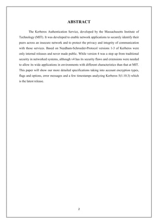 2
ABSTRACT
The Kerberos Authentication Service, developed by the Massachusetts Institute of
Technology (MIT). It was developed to enable network applications to securely identify their
peers across an insecure network and to protect the privacy and integrity of communication
with those services. Based on Needham-Schroeder-Protocol versions 1-3 of Kerberos were
only internal releases and never made public. While version 4 was a step up from traditional
security in networked systems, although v4 has its security flaws and extensions were needed
to allow its wide applications in environments with different characteristics than that at MIT.
This paper will show our more detailed specifications taking into account encryption types,
flags and options, error messages and a few timestamps analyzing Kerberos 5(1.10.3) which
is the latest release.
 