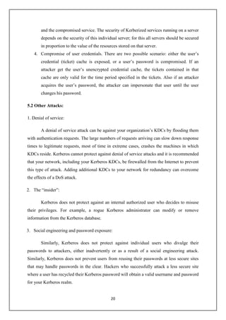 20
and the compromised service. The security of Kerberized services running on a server
depends on the security of this individual server; for this all servers should be secured
in proportion to the value of the resources stored on that server.
4. Compromise of user credentials. There are two possible scenario: either the user’s
credential (ticket) cache is exposed, or a user’s password is compromised. If an
attacker get the user’s unencrypted credential cache, the tickets contained in that
cache are only valid for the time period specified in the tickets. Also if an attacker
acquires the user’s password, the attacker can impersonate that user until the user
changes his password.
5.2 Other Attacks:
1. Denial of service:
A denial of service attack can be against your organization’s KDCs by flooding them
with authentication requests. The large numbers of requests arriving can slow down response
times to legitimate requests, most of time in extreme cases, crashes the machines in which
KDCs reside. Kerberos cannot protect against denial of service attacks and it is recommended
that your network, including your Kerberos KDCs, be firewalled from the Internet to prevent
this type of attack. Adding additional KDCs to your network for redundancy can overcome
the effects of a DoS attack.
2. The “insider”:
Kerberos does not protect against an internal authorized user who decides to misuse
their privileges. For example, a rogue Kerberos administrator can modify or remove
information from the Kerberos database.
3. Social engineering and password exposure:
Similarly, Kerberos does not protect against individual users who divulge their
passwords to attackers, either inadvertently or as a result of a social engineering attack.
Similarly, Kerberos does not prevent users from reusing their passwords at less secure sites
that may handle passwords in the clear. Hackers who successfully attack a less secure site
where a user has recycled their Kerberos password will obtain a valid username and password
for your Kerberos realm.
 