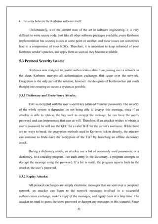 21
4. Security holes in the Kerberos software itself:
Unfortunately, with the current state of the art in software engineering, it is very
difficult to write secure code. Just like all other software packages available, every Kerberos
implementation has security issues at some point or another, and these issues can sometimes
lead to a compromise of your KDCs. Therefore, it is important to keep informed of your
Kerberos vendor’s patches, and apply them as soon as they become available.
5.3 Protocol Security Issues:
Kerberos was designed to protect authentication data from passing over a network in
the clear. Kerberos encrypts all authentication exchanges that occur over the network.
Encryption is the only part of the solution, however the designers of Kerberos has put much
thought into ensuring as secure a system as possible.
5.3.1 Dictionary and Brute-Force Attacks:
TGT is encrypted with the user’s secret key (derived from her password). The security
of the whole system is dependent on not being able to decrypt this message, since if an
attacker is able to retrieve the key used to encrypt the message, he can have the user’s
password and can impersonate that user at will. Therefore, if an attacker wishes to obtain a
user’s password, he will ask the KDC for a valid TGT for the victim’s username. While there
are no ways to break the encryption methods used in Kerberos tickets directly, the attacker
can continue to brute-force the decryption of the TGT by launching an offline dictionary
attack.
During a dictionary attack, an attacker use a list of commonly used passwords, or a
dictionary, to a cracking program. For each entry in the dictionary, a program attempts to
decrypt the message using the password. If a hit is made, the program reports back to the
attacker, the user’s password.
5.3.2 Replay Attacks:
All protocol exchanges are simply electronic messages that are sent over a computer
network, an attacker can listen to the network messages involved in a successful
authentication exchange, make a copy of the messages, and replay them at a later time. The
attacker no need to guess the users password or decrypt any messages in this scenario. Since
 
