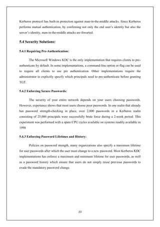 23
Kerberos protocol has built-in protection against man-in-the-middle attacks. Since Kerberos
performs mutual authentication, by confirming not only the end user’s identity but also the
server’s identity, man-in-the-middle attacks are thwarted.
5.4 Security Solutions:
5.4.1 Requiring Pre-Authentication:
The Microsoft Windows KDC is the only implementation that requires clients to pre-
authenticate by default. In some implementations, a command-line option or flag can be used
to require all clients to use pre authentication. Other implementations require the
administrator to explicitly specify which principals need to pre-authenticate before granting
TGT.
5.4.2 Enforcing Secure Passwords:
The security of your entire network depends on your users choosing passwords.
However, experience shows that most users choose poor passwords. In one realm that already
has password strength-checking in place, over 2,000 passwords in a Kerberos realm
consisting of 25,000 principals were successfully brute force during a 2-week period. This
experiment was performed with a spare CPU cycles available on systems readily available in
1998
5.4.3 Enforcing Password Lifetimes and History:
Policies on password strength, many organizations also specify a maximum lifetime
for user passwords after which the user must change to a new password. Most Kerberos KDC
implementations has enforce a maximum and minimum lifetime for user passwords, as well
as a password history which ensure that users do not simply reuse previous passwords to
evade the mandatory password change.
 