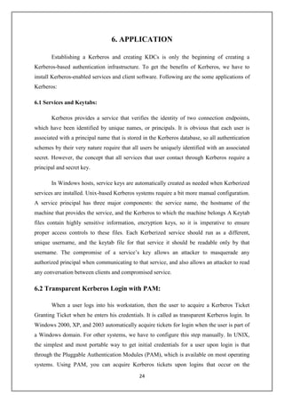 24
6. APPLICATION
Establishing a Kerberos and creating KDCs is only the beginning of creating a
Kerberos-based authentication infrastructure. To get the benefits of Kerberos, we have to
install Kerberos-enabled services and client software. Following are the some applications of
Kerberos:
6.1 Services and Keytabs:
Kerberos provides a service that verifies the identity of two connection endpoints,
which have been identified by unique names, or principals. It is obvious that each user is
associated with a principal name that is stored in the Kerberos database, so all authentication
schemes by their very nature require that all users be uniquely identified with an associated
secret. However, the concept that all services that user contact through Kerberos require a
principal and secret key.
In Windows hosts, service keys are automatically created as needed when Kerberized
services are installed. Unix-based Kerberos systems require a bit more manual configuration.
A service principal has three major components: the service name, the hostname of the
machine that provides the service, and the Kerberos to which the machine belongs A Keytab
files contain highly sensitive information, encryption keys, so it is imperative to ensure
proper access controls to these files. Each Kerberized service should run as a different,
unique username, and the keytab file for that service it should be readable only by that
username. The compromise of a service’s key allows an attacker to masquerade any
authorized principal when communicating to that service, and also allows an attacker to read
any conversation between clients and compromised service.
6.2 Transparent Kerberos Login with PAM:
When a user logs into his workstation, then the user to acquire a Kerberos Ticket
Granting Ticket when he enters his credentials. It is called as transparent Kerberos login. In
Windows 2000, XP, and 2003 automatically acquire tickets for login when the user is part of
a Windows domain. For other systems, we have to configure this step manually. In UNIX,
the simplest and most portable way to get initial credentials for a user upon login is that
through the Pluggable Authentication Modules (PAM), which is available on most operating
systems. Using PAM, you can acquire Kerberos tickets upon logins that occur on the
 