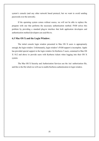 25
system’s console (and any other network based protocol, but we want to avoid sending
passwords over the network).
If the operating system comes without source, we will not be able to replace the
program with one that performs the necessary authentication method. PAM solves this
problem by providing a standard plug-in interface that both application developers and
authentication method developers can used this to.
6.3 Mac OS X and the Login Window:
The initial console login window presented to Mac OS X users is appropriately
enough, the login window. Unfortunately, login window’s PAM support is incomplete. Apple
has provided special support in the login window for Kerberos 5 users, contained in Mac OS
X 10.2 and above to provide users with Kerberos tickets when logging into their OS X
system.
The Mac OS X Security and Authorization Services use the /etc/ authorization file,
and this is the file which we will use to enable Kerberos authentication in login window.
 