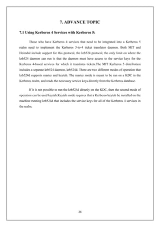 26
7. ADVANCE TOPIC
7.1 Using Kerberos 4 Services with Kerberos 5:
Those who have Kerberos 4 services that need to be integrated into a Kerberos 5
realm need to implement the Kerberos 5-to-4 ticket translator daemon. Both MIT and
Heimdal include support for this protocol, the krb524 protocol, the only limit on where the
krb524 daemon can run is that the daemon must have access to the service keys for the
Kerberos 4-based services for which it translates tickets.The MIT Kerberos 5 distribution
includes a separate krb524 daemon, krb524d. There are two different modes of operation that
krb524d supports master and keytab. The master mode is meant to be run on a KDC in the
Kerberos realm, and reads the necessary service keys directly from the Kerberos database.
If it is not possible to run the krb524d directly on the KDC, then the second mode of
operation can be used keytab.Keytab mode requires that a Kerberos keytab be installed on the
machine running krb524d that includes the service keys for all of the Kerberos 4 services in
the realm.
 