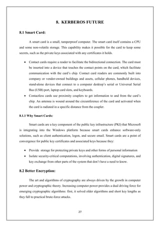 27
8. KERBEROS FUTURE
8.1 Smart Card:
A smart card is a small, tamperproof computer. The smart card itself contains a CPU
and some non-volatile storage. This capability makes it possible for the card to keep some
secrets, such as the private keys associated with any certificates it holds.
 Contact cards require a reader to facilitate the bidirectional connection. The card must
be inserted into a device that touches the contact points on the card, which facilitate
communication with the card’s chip. Contact card readers are commonly built into
company or vendor-owned buildings and assets, cellular phones, handheld devices,
stand-alone devices that connect to a computer desktop’s serial or Universal Serial
Bus (USB) port, laptop card slots, and keyboards.
 Contactless cards use proximity couplers to get information to and from the card’s
chip. An antenna is wound around the circumference of the card and activated when
the card is radiated in a specific distance from the coupler.
8.1.1 Why Smart Cards:
Smart cards are a key component of the public key infrastructure (PKI) that Microsoft
is integrating into the Windows platform because smart cards enhance software-only
solutions, such as client authentication, logon, and secure email. Smart cards are a point of
convergence for public key certificates and associated keys because they:
 Provide storage for protecting private keys and other forms of personal information
 Isolate security-critical computations, involving authentication, digital signatures, and
key exchange from other parts of the system that don’t have a need to know.
8.2 Better Encryption:
The art and algorithms of cryptography are always driven by the growth in computer
power and cryptographic theory. Increasing computer power provides a dual driving force for
emerging cryptographic algorithms: first, it solved older algorithms and short key lengths as
they fall to practical brute-force attacks.
 