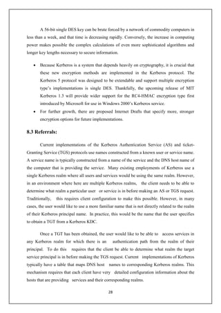 28
A 56-bit single DES key can be brute forced by a network of commodity computers in
less than a week, and that time is decreasing rapidly. Conversely, the increase in computing
power makes possible the complex calculations of even more sophisticated algorithms and
longer key lengths necessary to secure information.
 Because Kerberos is a system that depends heavily on cryptography, it is crucial that
these new encryption methods are implemented in the Kerberos protocol. The
Kerberos 5 protocol was designed to be extendable and support multiple encryption
type’s implementations is single DES. Thankfully, the upcoming release of MIT
Kerberos 1.3 will provide wider support for the RC4-HMAC encryption type first
introduced by Microsoft for use in Windows 2000’s Kerberos service.
 For further growth, there are proposed Internet Drafts that specify more, stronger
encryption options for future implementations.
8.3 Referrals:
Current implementations of the Kerberos Authentication Service (AS) and ticket-
Granting Service (TGS) protocols use names constructed from a known user or service name.
A service name is typically constructed from a name of the service and the DNS host name of
the computer that is providing the service. Many existing employments of Kerberos use a
single Kerberos realm where all users and services would be using the same realm. However,
in an environment where here are multiple Kerberos realms, the client needs to be able to
determine what realm a particular user or service is in before making an AS or TGS request.
Traditionally, this requires client configuration to make this possible. However, in many
cases, the user would like to use a more familiar name that is not directly related to the realm
of their Kerberos principal name. In practice, this would be the name that the user specifies
to obtain a TGT from a Kerberos KDC.
Once a TGT has been obtained, the user would like to be able to access services in
any Kerberos realm for which there is an authentication path from the realm of their
principal. To do this requires that the client be able to determine what realm the target
service principal is in before making the TGS request. Current implementations of Kerberos
typically have a table that maps DNS host names to corresponding Kerberos realms. This
mechanism requires that each client have very detailed configuration information about the
hosts that are providing services and their corresponding realms.
 