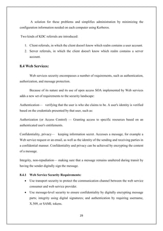 29
A solution for these problems and simplifies administration by minimizing the
configuration information needed on each computer using Kerberos.
Two kinds of KDC referrals are introduced:
1. Client referrals, in which the client doesn't know which realm contains a user account.
2. Server referrals, in which the client doesn't know which realm contains a server
account.
8.4 Web Services:
Web services security encompasses a number of requirements, such as authentication,
authorization, and message protection.
Because of its nature and its use of open access SOA implemented by Web services
adds a new set of requirements to the security landscape:
Authentication— verifying that the user is who she claims to be. A user's identity is verified
based on the credentials presented by that user, such as:
Authorization (or Access Control) — Granting access to specific resources based on an
authenticated user's entitlements.
Confidentiality, privacy— keeping information secret. Accesses a message, for example a
Web service request or an email, as well as the identity of the sending and receiving parties in
a confidential manner. Confidentiality and privacy can be achieved by encrypting the content
of a message.
Integrity, non-repudiation— making sure that a message remains unaltered during transit by
having the sender digitally sign the message.
8.4.1 Web Service Security Requirements:
 Use transport security to protect the communication channel between the web service
consumer and web service provider.
 Use message-level security to ensure confidentiality by digitally encrypting message
parts; integrity using digital signatures; and authentication by requiring username,
X.509, or SAML tokens.
 