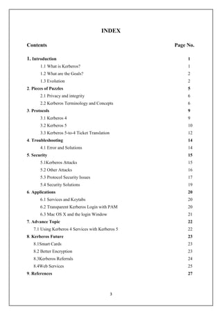 3
INDEX
Contents Page No.
1. Introduction 1
1.1 What is Kerberos? 1
1.2 What are the Goals? 2
1.3 Evolution 2
2. Pieces of Puzzles 5
2.1 Privacy and integrity 6
2.2 Kerberos Terminology and Concepts 6
3. Protocols 9
3.1 Kerberos 4 9
3.2 Kerberos 5 10
3.3 Kerberos 5-to-4 Ticket Translation 12
4. Troubleshooting 14
4.1 Error and Solutions 14
5. Security 15
5.1Kerberos Attacks 15
5.2 Other Attacks 16
5.3 Protocol Security Issues 17
5.4 Security Solutions 19
6. Applications 20
6.1 Services and Keytabs 20
6.2 Transparent Kerberos Login with PAM 20
6.3 Mac OS X and the login Window 21
7. Advance Topic 22
7.1 Using Kerberos 4 Services with Kerberos 5 22
8. Kerberos Future 23
8.1Smart Cards 23
8.2 Better Encryption 23
8.3Kerberos Referrals 24
8.4Web Services 25
9. References 27
 