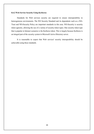 30
8.4.2 Web Service Security Using Kerberos:
Standards for Web services security are required to ensure interoperability in
heterogeneous environments. The WS Security Standard and its dependents such as a WS-
Trust and WS-Security Policy are important standards in this area. WS-Security is security
token agnostic, allowing the use of a variety of security token types. One security token type
that is popular in Intranet scenarios is the Kerberos token. This is largely because Kerberos is
an integral part of the security system in Microsoft Active Directory server.
It is reasonable to expect that Web services' security interoperability should be
achievable using these standards.
 