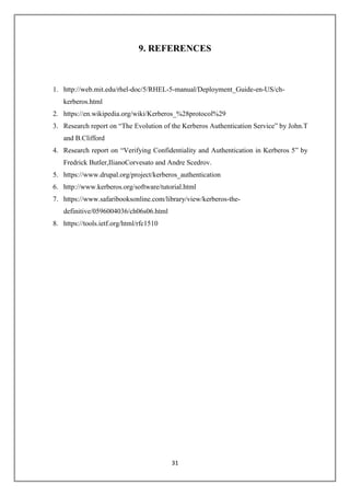 31
9. REFERENCES
1. http://web.mit.edu/rhel-doc/5/RHEL-5-manual/Deployment_Guide-en-US/ch-
kerberos.html
2. https://en.wikipedia.org/wiki/Kerberos_%28protocol%29
3. Research report on “The Evolution of the Kerberos Authentication Service” by John.T
and B.Clifford
4. Research report on “Verifying Confidentiality and Authentication in Kerberos 5” by
Fredrick Butler,IlianoCorvesato and Andre Scedrov.
5. https://www.drupal.org/project/kerberos_authentication
6. http://www.kerberos.org/software/tutorial.html
7. https://www.safaribooksonline.com/library/view/kerberos-the-
definitive/0596004036/ch06s06.html
8. https://tools.ietf.org/html/rfc1510
 