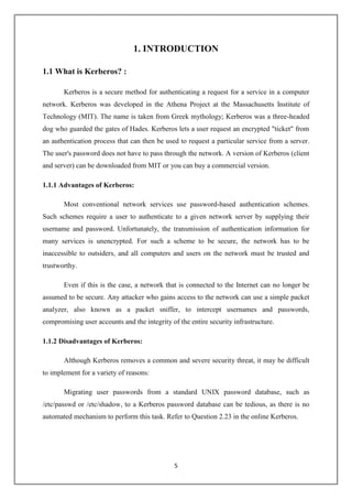 5
1. INTRODUCTION
1.1 What is Kerberos? :
Kerberos is a secure method for authenticating a request for a service in a computer
network. Kerberos was developed in the Athena Project at the Massachusetts Institute of
Technology (MIT). The name is taken from Greek mythology; Kerberos was a three-headed
dog who guarded the gates of Hades. Kerberos lets a user request an encrypted "ticket" from
an authentication process that can then be used to request a particular service from a server.
The user's password does not have to pass through the network. A version of Kerberos (client
and server) can be downloaded from MIT or you can buy a commercial version.
1.1.1 Advantages of Kerberos:
Most conventional network services use password-based authentication schemes.
Such schemes require a user to authenticate to a given network server by supplying their
username and password. Unfortunately, the transmission of authentication information for
many services is unencrypted. For such a scheme to be secure, the network has to be
inaccessible to outsiders, and all computers and users on the network must be trusted and
trustworthy.
Even if this is the case, a network that is connected to the Internet can no longer be
assumed to be secure. Any attacker who gains access to the network can use a simple packet
analyzer, also known as a packet sniffer, to intercept usernames and passwords,
compromising user accounts and the integrity of the entire security infrastructure.
1.1.2 Disadvantages of Kerberos:
Although Kerberos removes a common and severe security threat, it may be difficult
to implement for a variety of reasons:
Migrating user passwords from a standard UNIX password database, such as
/etc/passwd or /etc/shadow, to a Kerberos password database can be tedious, as there is no
automated mechanism to perform this task. Refer to Question 2.23 in the online Kerberos.
 