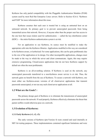 6
Kerberos has only partial compatibility with the Pluggable Authentication Modules (PAM)
system used by most Red Hat Enterprise Linux servers. Refer to Section 42.6.4, “Kerberos
and PAM” for more information about this issue.
Kerberos assumes that each user is trusted but is using an untrusted host on an
untrusted network. Its primary goal is to prevent unencrypted passwords from being
transmitted across that network. However, if anyone other than the proper user has access to
the one host that issues tickets used for authentication — called the key distribution center
(KDC) — the entire Kerberos authentication system is at risk.
For an application to use Kerberos, its source must be modified to make the
appropriate calls into the Kerberos libraries. Applications modified in this way are considered
to be Kerberos-aware, or kerberized. For some applications, this can be quite problematic due
to the size of the application or its design. For other incompatible applications, changes must
be made to the way in which the server and client communicate. Again, this may require
extensive programming. Closed-source applications that do not have Kerberos support by
default are often the most problematic.
Kerberos is an all-or-nothing solution. If Kerberos is used on the network, any
unencrypted passwords transferred to a non-Kerberos aware service is at risk. Thus, the
network gains no benefit from the use of Kerberos. To secure a network with Kerberos, one
must either use Kerberos-aware versions of all client/server applications that transmit
passwords unencrypted, or not use any such client/server applications at all.
1.2 What are the Goals? :
The primary design goal of Kerberos is to eliminate the transmission of unencrypted
passwords across the network. If used properly, Kerberos effectively eliminates the threat that
packet sniffers would otherwise pose on a network.
1.3 Evolution of Kerberos:
1.3.1 Early Kerberos (v1, v2, v3):
The early versions of Kerberos (pre-Version 4) were created and used internally at
MIT for testing purposes. These implementations contained significant limitations and were
 
