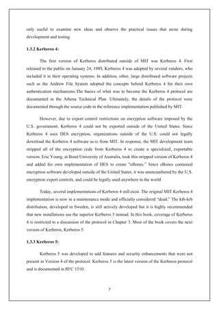 7
only useful to examine new ideas and observe the practical issues that arose during
development and testing.
1.3.2 Kerberos 4:
The first version of Kerberos distributed outside of MIT was Kerberos 4. First
released to the public on January 24, 1989, Kerberos 4 was adopted by several vendors, who
included it in their operating systems. In addition, other, large distributed software projects
such as the Andrew File System adopted the concepts behind Kerberos 4 for their own
authentication mechanisms.The basics of what was to become the Kerberos 4 protocol are
documented in the Athena Technical Plan. Ultimately, the details of the protocol were
documented through the source code in the reference implementation published by MIT.
However, due to export control restrictions on encryption software imposed by the
U.S. government, Kerberos 4 could not be exported outside of the United States. Since
Kerberos 4 uses DES encryption, organizations outside of the U.S. could not legally
download the Kerberos 4 software as-is from MIT. In response, the MIT development team
stripped all of the encryption code from Kerberos 4 to create a specialized, exportable
version. Eric Young, at Bond University of Australia, took this stripped version of Kerberos 4
and added his own implementation of DES to create "eBones.” Since eBones contained
encryption software developed outside of the United States, it was unencumbered by the U.S.
encryption export controls, and could be legally used anywhere in the world.
Today, several implementations of Kerberos 4 still exist. The original MIT Kerberos 4
implementation is now in a maintenance mode and officially considered “dead.” The kth-krb
distribution, developed in Sweden, is still actively developed but it is highly recommended
that new installations use the superior Kerberos 5 instead. In this book, coverage of Kerberos
4 is restricted to a discussion of the protocol in Chapter 3. Most of the book covers the next
version of Kerberos, Kerberos 5.
1.3.3 Kerberos 5:
Kerberos 5 was developed to add features and security enhancements that were not
present in Version 4 of the protocol. Kerberos 5 is the latest version of the Kerberos protocol
and is documented in RFC 1510.
 