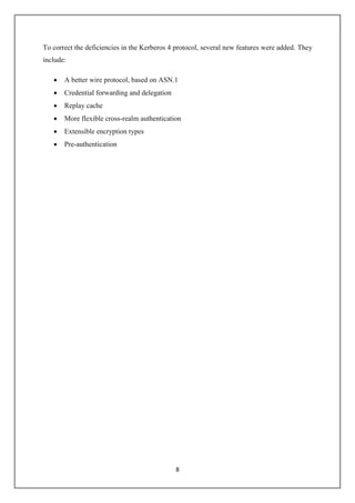 8
To correct the deficiencies in the Kerberos 4 protocol, several new features were added. They
include:
 A better wire protocol, based on ASN.1
 Credential forwarding and delegation
 Replay cache
 More flexible cross-realm authentication
 Extensible encryption types
 Pre-authentication
 
