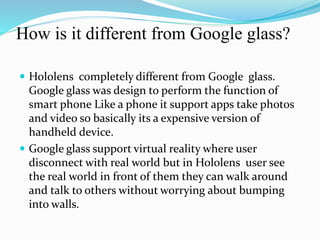 How is it different from Google glass?
 Hololens completely different from Google glass.
Google glass was design to perform the function of
smart phone Like a phone it support apps take photos
and video so basically its a expensive version of
handheld device.
 Google glass support virtual reality where user
disconnect with real world but in Hololens user see
the real world in front of them they can walk around
and talk to others without worrying about bumping
into walls.
 