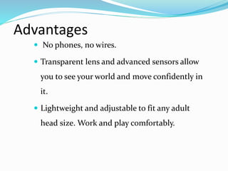 Advantages
 No phones, no wires.
 Transparent lens and advanced sensors allow
you to see your world and move confidently in
it.
 Lightweight and adjustable to fit any adult
head size. Work and play comfortably.
 