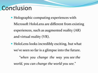 Conclusion
 Holographic computing experiences with
Microsoft HoloLens are different from existing
experiences, such as augmented reality (AR)
and virtual reality (VR).
 HoloLens looks incredibly exciting, but what
we've seen so far is a glimpse into the future.
“when you change the way you see the
world, you can change the world you see.”
 