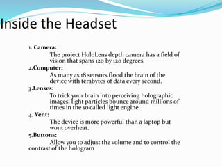 Inside the Headset
1. Camera:
The project HoloLens depth camera has a field of
vision that spans 120 by 120 degrees.
2.Computer:
As many as 18 sensors flood the brain of the
device with terabytes of data every second.
3.Lenses:
To trick your brain into perceiving holographic
images, light particles bounce around millions of
times in the so called light engine.
4. Vent:
The device is more powerful than a laptop but
wont overheat.
5.Buttons:
Allow you to adjust the volume and to control the
contrast of the hologram
 