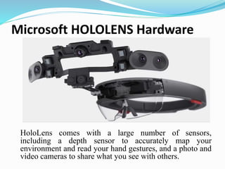Microsoft HOLOLENS Hardware
HoloLens comes with a large number of sensors,
including a depth sensor to accurately map your
environment and read your hand gestures, and a photo and
video cameras to share what you see with others.
 
