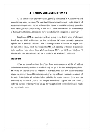 6
4. HARDWARE AND SOFTWAR
ATMs contain secure cryptoprocessors, generally within an IBM PC compatible host
computer in a secure enclosure. The security of the machine relies mostly on the integrity of
the secure cryptoprocessor: the host software often runs on a commodity operating system.In-
store ATMs typically connect directly to their ATM Transaction Processor via a modem over
a dedicated telephone line, although the move towards Internet connections is under way.
In addition, ATMs are moving away from custom circuit boards (most of which are
based on Intel 8086 architecture) and into full-fledged PCs with commodity operating
systems such as Windows 2000 and Linux. An example of this is Banrisul, the largest bank
in the South of Brazil, which has replaced the MS-DOS operating systems in its automatic
teller machines with Linux. Other platforms include RMX 86, OS/2 and Windows 98
bundled with Java. The newest ATMs use Windows XP or Windows XP embedded.
Reliability
ATMs are generally reliable, but if they do go wrong customers will be left without
cash until the following morning or whenever they can get to the bank during opening hours.
Of course, not all errors are to the detriment of customers; there have been cases of machines
giving out money without debiting the account, or giving out higher value notes as a result of
incorrect denomination of banknote being loaded in the money cassettes. Errors that can
occur may be mechanical (such as card transport mechanisms; keypads; hard disk failures);
software (such as operating system; device driver; application); communications; or purely
down to operator error.
 