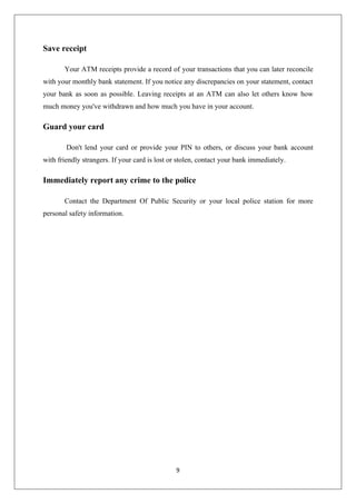 9
Save receipt
Your ATM receipts provide a record of your transactions that you can later reconcile
with your monthly bank statement. If you notice any discrepancies on your statement, contact
your bank as soon as possible. Leaving receipts at an ATM can also let others know how
much money you've withdrawn and how much you have in your account.
Guard your card
Don't lend your card or provide your PIN to others, or discuss your bank account
with friendly strangers. If your card is lost or stolen, contact your bank immediately.
Immediately report any crime to the police
Contact the Department Of Public Security or your local police station for more
personal safety information.
 
