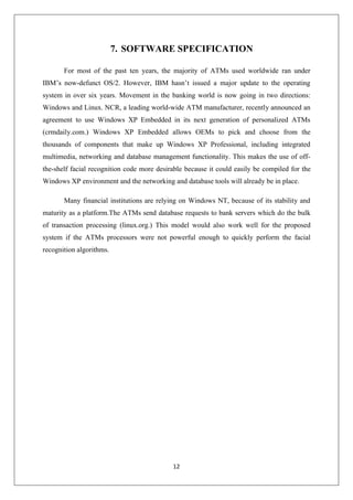 12
7. SOFTWARE SPECIFICATION
For most of the past ten years, the majority of ATMs used worldwide ran under
IBM’s now-defunct OS/2. However, IBM hasn’t issued a major update to the operating
system in over six years. Movement in the banking world is now going in two directions:
Windows and Linux. NCR, a leading world-wide ATM manufacturer, recently announced an
agreement to use Windows XP Embedded in its next generation of personalized ATMs
(crmdaily.com.) Windows XP Embedded allows OEMs to pick and choose from the
thousands of components that make up Windows XP Professional, including integrated
multimedia, networking and database management functionality. This makes the use of off-
the-shelf facial recognition code more desirable because it could easily be compiled for the
Windows XP environment and the networking and database tools will already be in place.
Many financial institutions are relying on Windows NT, because of its stability and
maturity as a platform.The ATMs send database requests to bank servers which do the bulk
of transaction processing (linux.org.) This model would also work well for the proposed
system if the ATMs processors were not powerful enough to quickly perform the facial
recognition algorithms.
 