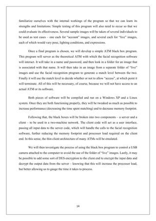 14
familiarize ourselves with the internal workings of the program so that we can learn its
strengths and limitations. Simple testing of this program will also need to occur so that we
could evaluate its effectiveness. Several sample images will be taken of several individuals to
be used as test cases – one each for “account” images, and several each for “live” images,
each of which would vary pose, lighting conditions, and expressions.
Once a final program is chosen, we will develop a simple ATM black box program.
This program will server as the theoretical ATM with which the facial recognition software
will interact. It will take in a name and password, and then look in a folder for an image that
is associated with that name. It will then take in an image from a separate folder of “live”
images and use the facial recognition program to generate a match level between the two.
Finally it will use the match level to decide whether or not to allow “access”, at which point it
will terminate. All of this will be necessary, of course, because we will not have access to an
actual ATM or its software.
Both pieces of software will be compiled and run on a Windows XP and a Linux
system. Once they are both functioning properly, they will be tweaked as much as possible to
increase performance (decreasing the time spent matching) and to decrease memory footprint.
Following that, the black boxes will be broken into two components – a server and a
client – to be used in a two-machine network. The client code will act as a user interface,
passing all input data to the server code, which will handle the calls to the facial recognition
software, further reducing the memory footprint and processor load required on the client
end. In this sense, the thin client architecture of many ATMs will be emulated.
We will then investigate the process of using the black box program to control a USB
camera attached to the computer to avoid the use of the folder of “live” images. Lastly, it may
be possible to add some sort of DES encryption to the client end to encrypt the input data and
decrypt the output data from the server – knowing that this will increase the processor load,
but better allowing us to gauge the time it takes to process.
 