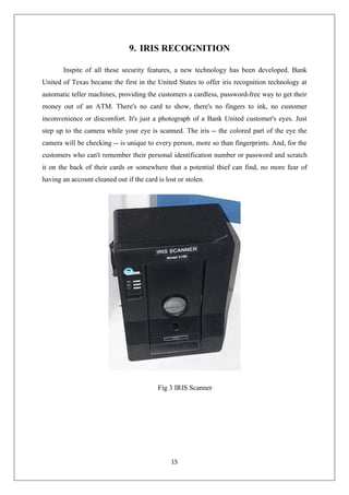 15
9. IRIS RECOGNITION
Inspite of all these security features, a new technology has been developed. Bank
United of Texas became the first in the United States to offer iris recognition technology at
automatic teller machines, providing the customers a cardless, password-free way to get their
money out of an ATM. There's no card to show, there's no fingers to ink, no customer
inconvenience or discomfort. It's just a photograph of a Bank United customer's eyes. Just
step up to the camera while your eye is scanned. The iris -- the colored part of the eye the
camera will be checking -- is unique to every person, more so than fingerprints. And, for the
customers who can't remember their personal identification number or password and scratch
it on the back of their cards or somewhere that a potential thief can find, no more fear of
having an account cleaned out if the card is lost or stolen.
Fig 3 IRIS Scanner
 