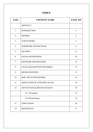 INDEX
S.NO CONTENT NAME PAGE NO
ABSTRACT
1 INTRODUCTION 1
2 HISTORY 2
3 ATM SYSTEMS 5
4 HARDWARE AND SOFTWAR 6
5 SECURITY 8
6 FACIAL RECOGNITION 10
7 SOFTWARE SPECIFICATION 12
8 FACIAL RECOGNITION TECHNIQUE 13
9 IRIS RECOGNITION 15
10 HOW THE SYSTEM WORKS 16
11 APPLICATION OF ATM WITH AN EYE 18
12 ADVANTAGES & DISADVANTAGES 19
12.1 Advantages 19
12.2 Disadvantages 19
13 CONCLUSION 20
14 REFERENCES 21
 