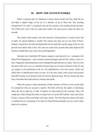 16
10. HOW THE SYSTEM WORKS
When a customer puts in a bankcard, a stereo camera locates the face, finds the eye
and takes a digital image of the iris at a distance of up to three feet. The resulting
computerized "iris code" is compared with one the customer will initially provide the bank.
The ATM won't work if the two codes don't match. The entire process takes less than two
seconds.
The system works equally well with customers wearing glasses or contact lenses and
at night. No special lighting is needed. The camera also does not use any kind of beam.
Instead, a special lens has been developed that will not only blow up the image of the iris, but
provide more detail when it does. Iris scans are much more accurate than other high-tech ID
systems available that scan voices, faces and fingerprints.
Scientists have identified 250 features unique to each person's iris -- compared with
about 40 for fingerprints -- and it remains constant through a person's life, unlike a voice or a
face. Fingerprint and hand patterns can be changed through alteration or injury. The iris is the
best part of the eye to use as a identifier because there are no known diseases of the iris and
eye surgery is not performed on the iris. Iris identification is the most secure, robust and
stable form of identification known to man. It is far safer, faster, more secure and accurate
than DNA testing. Even identical twins do not have identical irises. The iris remains the same
from 18 months after birth until five minutes after death.
When the system is fully operational, a bank customer will have an iris record made
for comparison when an account is opened. The bank will have the option of identifying
either the left or right eye or both. It requires no intervention by the customer. They will
simply get a letter telling them they no longer have to use the PIN number. And, scam artists
beware, a picture of the card holder won't pass muster. The first thing the camera will check
is whether the eye is pulsating. If we don't see blood flowing through your eye, you're either
dead or it's a picture.
 