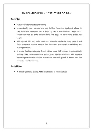 18
11. APPLICATION OF ATM WITH AN EYE
Security:
∑ It provides better and efficient security.
∑ In past decades many machine have used the Data Encryption Standard developed by
IBM in the mid 1970s that uses a 56-bit key. But in this technique. “Triple DES”
scheme has been put forth that uses three such keys, for an effective 168-bit key
length.
∑ Redesigns of DES may make them more amenable to also including cameras and
facial recognition software, more so than they would be in regards to retrofitting pre-
existing machines.
∑ It avoids fraudulent attempts through stolen cards, badly-chosen or automatically
assigned PINs, cards with little or no encryption schemes, employees with access to
non-encrypted customer account information and other points of failure and also
avoids the unauthentic share.
Reliability:
∑ ATMs are generally reliable ATMs invulnerable to physical attack
 