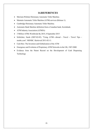 21
14.REFERENCES
∑ Merriam-Webster Dictionary Automatic Teller Machine.
∑ Maintain Automatic Teller Machine (ATM) services (Release 1).
∑ Cambridge Dictionary Automatic Teller Machine.
∑ Automatic Bank Machine definition from a Canadian bank, Scotiabank.
∑ ATM Industry Association (ATMIA)
∑ 3 Million ATMs Worldwide By 2015, 8 September 2015
∑ Schlichter, Sarah (2007-02-05). "Using ATM's abroad - Travel - Travel Tips -
msnbc.com". MSNBC. Retrieved 2011-02-11.
∑ Cash Box: The Invention and Globalization of the ATM
∑ Emergence and Evolution of Proprietary ATM Networks in the UK, 1967-2000
∑ Evidence from the Patent Record on the Development of Cash Dispensing
Technology
 