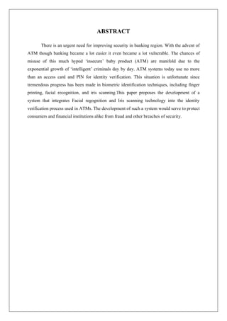 ABSTRACT
There is an urgent need for improving security in banking region. With the advent of
ATM though banking became a lot easier it even became a lot vulnerable. The chances of
misuse of this much hyped ‘insecure’ baby product (ATM) are manifold due to the
exponential growth of ‘intelligent’ criminals day by day. ATM systems today use no more
than an access card and PIN for identity verification. This situation is unfortunate since
tremendous progress has been made in biometric identification techniques, including finger
printing, facial recognition, and iris scanning.This paper proposes the development of a
system that integrates Facial regognition and Iris scanning technology into the identity
verification process used in ATMs. The development of such a system would serve to protect
consumers and financial institutions alike from fraud and other breaches of security.
 
