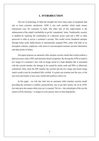 1
1. INTRODUCTION
The rise of technology in India has brought into force many types of equipment that
aim at more customer satisfaction. ATM is one such machine which made money
transactions easy for customers to bank. The other side of this improvement is the
enhancement of the culprit’s probability to get his ‘unauthentic’ share. Traditionally, security
is handled by requiring the combination of a physical access card and a PIN or other
password in order to access a customer’s account. This model invites fraudulent attempts
through stolen cards, badly-chosen or automatically assigned PINs, cards with little or no
encryption schemes, employees with access to non-encrypted customer account information
and other points of failure.
Our paper proposes an automatic teller machine security model that would combine a
physical access card, a PIN, and electronic facial recognition. By forcing the ATM to match a
live image of a customer’s face with an image stored in a bank database that is associated
with the account number, the damage to be caused by stolen cards and PINs is effectively
neutralized. Only when the PIN matches the account and the live image and stored image
match would a user be considered fully verified. A system can examine just the eyes, or the
eyes nose and mouth, or ears, nose, mouth and eyebrows, and so on.
In this paper , we will also look into an automatic teller machine security model
providing the customers a cardless, password-free way to get their money out of an ATM.
Just step up to the camera while your eye is scanned. The iris -- the colored part of the eye the
camera will be checking -- is unique to every person, more so than fingerprints.
 
