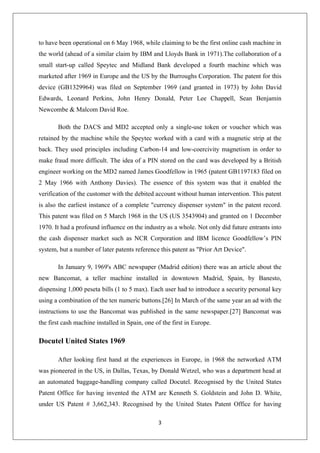 3
to have been operational on 6 May 1968, while claiming to be the first online cash machine in
the world (ahead of a similar claim by IBM and Lloyds Bank in 1971).The collaboration of a
small start-up called Speytec and Midland Bank developed a fourth machine which was
marketed after 1969 in Europe and the US by the Burroughs Corporation. The patent for this
device (GB1329964) was filed on September 1969 (and granted in 1973) by John David
Edwards, Leonard Perkins, John Henry Donald, Peter Lee Chappell, Sean Benjamin
Newcombe & Malcom David Roe.
Both the DACS and MD2 accepted only a single-use token or voucher which was
retained by the machine while the Speytec worked with a card with a magnetic strip at the
back. They used principles including Carbon-14 and low-coercivity magnetism in order to
make fraud more difficult. The idea of a PIN stored on the card was developed by a British
engineer working on the MD2 named James Goodfellow in 1965 (patent GB1197183 filed on
2 May 1966 with Anthony Davies). The essence of this system was that it enabled the
verification of the customer with the debited account without human intervention. This patent
is also the earliest instance of a complete "currency dispenser system" in the patent record.
This patent was filed on 5 March 1968 in the US (US 3543904) and granted on 1 December
1970. It had a profound influence on the industry as a whole. Not only did future entrants into
the cash dispenser market such as NCR Corporation and IBM licence Goodfellow’s PIN
system, but a number of later patents reference this patent as "Prior Art Device".
In January 9, 1969's ABC newspaper (Madrid edition) there was an article about the
new Bancomat, a teller machine installed in downtown Madrid, Spain, by Banesto,
dispensing 1,000 peseta bills (1 to 5 max). Each user had to introduce a security personal key
using a combination of the ten numeric buttons.[26] In March of the same year an ad with the
instructions to use the Bancomat was published in the same newspaper.[27] Bancomat was
the first cash machine installed in Spain, one of the first in Europe.
Docutel United States 1969
After looking first hand at the experiences in Europe, in 1968 the networked ATM
was pioneered in the US, in Dallas, Texas, by Donald Wetzel, who was a department head at
an automated baggage-handling company called Docutel. Recognised by the United States
Patent Office for having invented the ATM are Kenneth S. Goldstein and John D. White,
under US Patent # 3,662,343. Recognised by the United States Patent Office for having
 