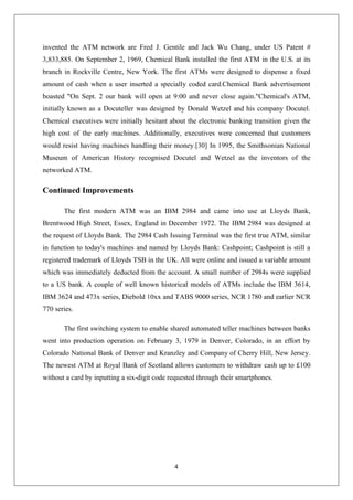 4
invented the ATM network are Fred J. Gentile and Jack Wu Chang, under US Patent #
3,833,885. On September 2, 1969, Chemical Bank installed the first ATM in the U.S. at its
branch in Rockville Centre, New York. The first ATMs were designed to dispense a fixed
amount of cash when a user inserted a specially coded card.Chemical Bank advertisement
boasted "On Sept. 2 our bank will open at 9:00 and never close again."Chemical's ATM,
initially known as a Docuteller was designed by Donald Wetzel and his company Docutel.
Chemical executives were initially hesitant about the electronic banking transition given the
high cost of the early machines. Additionally, executives were concerned that customers
would resist having machines handling their money.[30] In 1995, the Smithsonian National
Museum of American History recognised Docutel and Wetzel as the inventors of the
networked ATM.
Continued Improvements
The first modern ATM was an IBM 2984 and came into use at Lloyds Bank,
Brentwood High Street, Essex, England in December 1972. The IBM 2984 was designed at
the request of Lloyds Bank. The 2984 Cash Issuing Terminal was the first true ATM, similar
in function to today's machines and named by Lloyds Bank: Cashpoint; Cashpoint is still a
registered trademark of Lloyds TSB in the UK. All were online and issued a variable amount
which was immediately deducted from the account. A small number of 2984s were supplied
to a US bank. A couple of well known historical models of ATMs include the IBM 3614,
IBM 3624 and 473x series, Diebold 10xx and TABS 9000 series, NCR 1780 and earlier NCR
770 series.
The first switching system to enable shared automated teller machines between banks
went into production operation on February 3, 1979 in Denver, Colorado, in an effort by
Colorado National Bank of Denver and Kranzley and Company of Cherry Hill, New Jersey.
The newest ATM at Royal Bank of Scotland allows customers to withdraw cash up to £100
without a card by inputting a six-digit code requested through their smartphones.
 