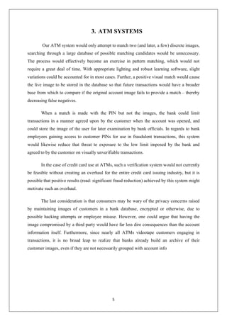 5
3. ATM SYSTEMS
Our ATM system would only attempt to match two (and later, a few) discrete images,
searching through a large database of possible matching candidates would be unnecessary.
The process would effectively become an exercise in pattern matching, which would not
require a great deal of time. With appropriate lighting and robust learning software, slight
variations could be accounted for in most cases. Further, a positive visual match would cause
the live image to be stored in the database so that future transactions would have a broader
base from which to compare if the original account image fails to provide a match – thereby
decreasing false negatives.
When a match is made with the PIN but not the images, the bank could limit
transactions in a manner agreed upon by the customer when the account was opened, and
could store the image of the user for later examination by bank officials. In regards to bank
employees gaining access to customer PINs for use in fraudulent transactions, this system
would likewise reduce that threat to exposure to the low limit imposed by the bank and
agreed to by the customer on visually unverifiable transactions.
In the case of credit card use at ATMs, such a verification system would not currently
be feasible without creating an overhaul for the entire credit card issuing industry, but it is
possible that positive results (read: significant fraud reduction) achieved by this system might
motivate such an overhaul.
The last consideration is that consumers may be wary of the privacy concerns raised
by maintaining images of customers in a bank database, encrypted or otherwise, due to
possible hacking attempts or employee misuse. However, one could argue that having the
image compromised by a third party would have far less dire consequences than the account
information itself. Furthermore, since nearly all ATMs videotape customers engaging in
transactions, it is no broad leap to realize that banks already build an archive of their
customer images, even if they are not necessarily grouped with account info
 
