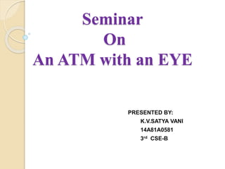 Seminar
On
An ATM with an EYE
PRESENTED BY:
K.V.SATYA VANI
14A81A0581
3rd CSE-B
 