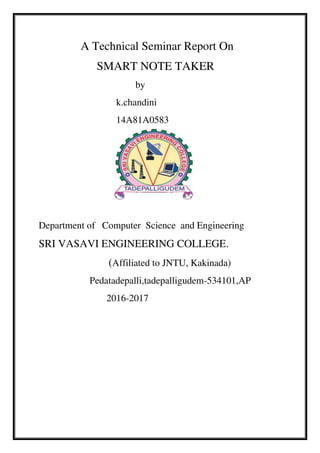 A Technical Seminar Report On
SMART NOTE TAKER
by
k.chandini
14A81A0583
Department of Computer Science and Engineering
SRI VASAVI ENGINEERING COLLEGE.
(Affiliated to JNTU, Kakinada)
Pedatadepalli,tadepalligudem-534101,AP
2016-2017
 