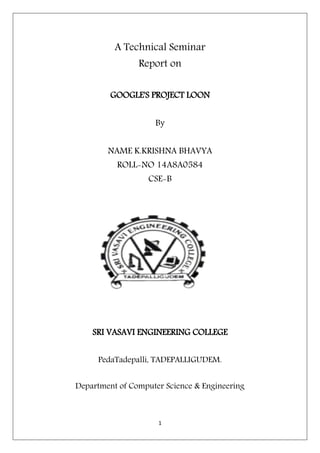 1
A Technical Seminar
Report on
GOOGLE'S PROJECT LOON
By
NAME K.KRISHNA BHAVYA
ROLL-NO 14A8A0584
CSE-B
SRI VASAVI ENGINEERING COLLEGE
PedaTadepalli, TADEPALLIGUDEM.
Department of Computer Science & Engineering
 