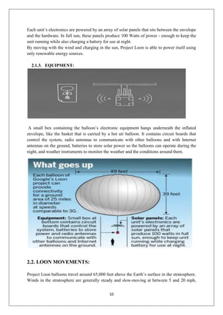 10
Each unit’s electronics are powered by an array of solar panels that sits between the envelope
and the hardware. In full sun, these panels produce 100 Watts of power - enough to keep the
unit running while also charging a battery for use at night.
By moving with the wind and charging in the sun, Project Loon is able to power itself using
only renewable energy sources.
2.1.3. EQUIPMENT:
A small box containing the balloon’s electronic equipment hangs underneath the inflated
envelope, like the basket that is carried by a hot air balloon. It contains circuit boards that
control the system, radio antennas to communicate with other balloons and with Internet
antennas on the ground, batteries to store solar power so the balloons can operate during the
night, and weather instruments to monitor the weather and the conditions around them.
2.2. LOON MOVEMENTS:
Project Loon balloons travel around 65,000 feet above the Earth’s surface in the stratosphere.
Winds in the stratosphere are generally steady and slow-moving at between 5 and 20 mph,
 
