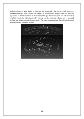11
and each layer of wind varies in direction and magnitude. Due to the wind properties,
balloons can travel along latitude line with a ± 5o
latitude range. Project Loon uses software
algorithms to determine where its balloons need to go, then moves each one into a layer of
wind blowing in the right direction. By moving with the wind, the balloons can be arranged
to form one large communications network. The Loon team can access the web-based control
system from any computer or tablet.
 