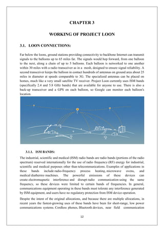 12
CHAPTER 3
WORKING OF PROJECT LOON
3.1. LOON CONNECTIONS:
Far below the loons, ground stations providing connectivity to backbone Internet can transmit
signals to the balloons up to 65 miles far. The signals would hop forward, from one balloon
to the next, along a chain of up to 5 balloons. Each balloon is networked to one another
within 30 miles with a radio transceiver as in a mesh, designed to ensure signal reliability. A
second transceiver keeps the balloon in contact hundreds of antennas on ground area about 25
miles in diameter at speeds comparable to 3G. The specialized antennas can be placed on
homes, much like a very small satellite TV receiver. Project Loon currently uses ISM bands
(specifically 2.4 and 5.8 GHz bands) that are available for anyone to use. There is also a
back-up transceiver and a GPS on each balloon, so Google can monitor each balloon's
location.
3.1.1. ISM BANDS:
The industrial, scientific and medical (ISM) radio bands are radio bands (portions of the radio
spectrum) reserved internationally for the use of radio frequency (RF) energy for industrial,
scientific and medical purposes other than telecommunications. Examples of applications in
these bands include radio-frequency process heating, microwave ovens, and
medical diathermy machines. The powerful emissions of these devices can
create electromagnetic interference and disrupt radio communication using the same
frequency, so these devices were limited to certain bands of frequencies. In general,
communications equipment operating in these bands must tolerate any interference generated
by ISM equipment, and users have no regulatory protection from ISM device operation.
Despite the intent of the original allocations, and because there are multiple allocations, in
recent years the fastest-growing uses of these bands have been for short-range, low power
communications systems. Cordless phones, Bluetooth devices, near field communication
 