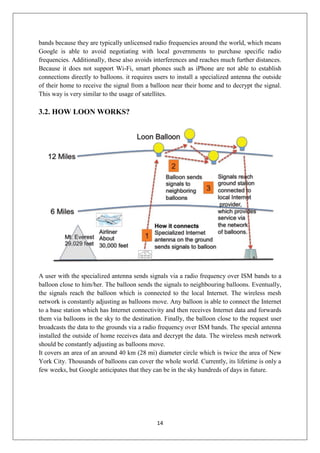 14
bands because they are typically unlicensed radio frequencies around the world, which means
Google is able to avoid negotiating with local governments to purchase specific radio
frequencies. Additionally, these also avoids interferences and reaches much further distances.
Because it does not support Wi-Fi, smart phones such as iPhone are not able to establish
connections directly to balloons. it requires users to install a specialized antenna the outside
of their home to receive the signal from a balloon near their home and to decrypt the signal.
This way is very similar to the usage of satellites.
3.2. HOW LOON WORKS?
A user with the specialized antenna sends signals via a radio frequency over ISM bands to a
balloon close to him/her. The balloon sends the signals to neighbouring balloons. Eventually,
the signals reach the balloon which is connected to the local Internet. The wireless mesh
network is constantly adjusting as balloons move. Any balloon is able to connect the Internet
to a base station which has Internet connectivity and then receives Internet data and forwards
them via balloons in the sky to the destination. Finally, the balloon close to the request user
broadcasts the data to the grounds via a radio frequency over ISM bands. The special antenna
installed the outside of home receives data and decrypt the data. The wireless mesh network
should be constantly adjusting as balloons move.
It covers an area of an around 40 km (28 mi) diameter circle which is twice the area of New
York City. Thousands of balloons can cover the whole world. Currently, its lifetime is only a
few weeks, but Google anticipates that they can be in the sky hundreds of days in future.
 