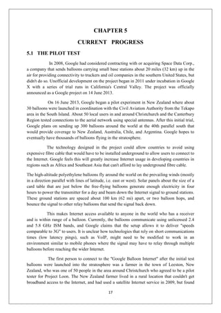 17
CHAPTER 5
CURRENT PROGRESS
5.1 THE PILOT TEST
In 2008, Google had considered contracting with or acquiring Space Data Corp.,
a company that sends balloons carrying small base stations about 20 miles (32 km) up in the
air for providing connectivity to truckers and oil companies in the southern United States, but
didn't do so. Unofficial development on the project began in 2011 under incubation in Google
X with a series of trial runs in California's Central Valley. The project was officially
announced as a Google project on 14 June 2013.
On 16 June 2013, Google began a pilot experiment in New Zealand where about
30 balloons were launched in coordination with the Civil Aviation Authority from the Tekapo
area in the South Island. About 50 local users in and around Christchurch and the Canterbury
Region tested connections to the aerial network using special antennas. After this initial trial,
Google plans on sending up 300 balloons around the world at the 40th parallel south that
would provide coverage to New Zealand, Australia, Chile, and Argentina. Google hopes to
eventually have thousands of balloons flying in the stratosphere.
The technology designed in the project could allow countries to avoid using
expensive fibre cable that would have to be installed underground to allow users to connect to
the Internet. Google feels this will greatly increase Internet usage in developing countries in
regions such as Africa and Southeast Asia that can't afford to lay underground fibre cable.
The high-altitude polyethylene balloons fly around the world on the prevailing winds (mostly
in a direction parallel with lines of latitude, i.e. east or west). Solar panels about the size of a
card table that are just below the free-flying balloons generate enough electricity in four
hours to power the transmitter for a day and beam down the Internet signal to ground stations.
These ground stations are spaced about 100 km (62 mi) apart, or two balloon hops, and
bounce the signal to other relay balloons that send the signal back down.
This makes Internet access available to anyone in the world who has a receiver
and is within range of a balloon. Currently, the balloons communicate using unlicensed 2.4
and 5.8 GHz ISM bands, and Google claims that the setup allows it to deliver "speeds
comparable to 3G" to users. It is unclear how technologies that rely on short communications
times (low latency pings), such as VoIP, might need to be modified to work in an
environment similar to mobile phones where the signal may have to relay through multiple
balloons before reaching the wider Internet.
The first person to connect to the "Google Balloon Internet" after the initial test
balloons were launched into the stratosphere was a farmer in the town of Leeston, New
Zealand, who was one of 50 people in the area around Christchurch who agreed to be a pilot
tester for Project Loon. The New Zealand farmer lived in a rural location that couldn't get
broadband access to the Internet, and had used a satellite Internet service in 2009, but found
 