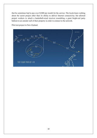 18
that he sometimes had to pay over $1000 per month for the service. The locals knew nothing
about the secret project other than its ability to deliver Internet connectivity; but allowed
project workers to attach a basketball-sized receiver resembling a giant bright-red party
balloon to an outside wall of their property in order to connect to the network.
Pilot test project in New Zealand.
 