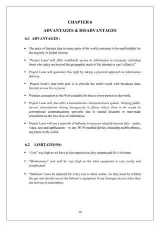 19
CHAPTER 6
ADVANTAGES & DISADVANTAGES
6.1 ADVANTAGES :
 The price of Internet data in many parts of the world continues to be unaffordable for
the majority of global citizens.
 “Project Loon” will offer worldwide access to information to everyone, including
those who today are beyond the geographic reach of the internet or can’t afford it.”
 Project Loon will guarantee this right by taking a practical approach to information
delivery.
 Project Loon‘s near-term goal is to provide the entire world with broadcast data,
Internet access for everyone.
 Wireless connection to the Web available for free to every person in the world.
 Project Loon will also offer a humanitarian communications system, relaying public
service transmissions during emergencies in places where there is no access to
conventional communications networks due to natural disasters or man-made
restrictions on the free-flow of information.
 Project Loon will use a network of balloons to transmit selected internet data – audio,
video, text and applications – to any Wi-Fi-enabled device, including mobile phones,
anywhere in the world.
6.2 LIMITATIONS:
 “Cost” was high as we have to take permission, buy antenna and fix it in home.
 “Maintenance” cost will be very high as the total equipment is very costly and
complicated.
 “Balloons” must be replaced for every two to three weeks. As they must be refilled
the gas and should correct the balloon’s equipment if any damages occurs when they
are moving at stratosphere.
 