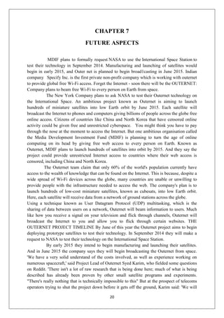 20
CHAPTER 7
FUTURE ASPECTS
MDIF plans to formally request NASA to use the International Space Station to
test their technology in September 2014. Manufacturing and launching of satellites would
begin in early 2015, and Outer net is planned to begin broad1casting in June 2015. Indian
company Specify Inc. is the first private non-profit company which is working with outernet
to provide global free Wi-Fi access. Forget the Internet - soon there will be the OUTERNET:
Company plans to beam free Wi-Fi to every person on Earth from space.
The New York Company plans to ask NASA to test their Outernet technology on
the International Space. An ambitious project known as Outernet is aiming to launch
hundreds of miniature satellites into low Earth orbit by June 2015. Each satellite will
broadcast the Internet to phones and computers giving billions of people across the globe free
online access. Citizens of countries like China and North Korea that have censored online
activity could be given free and unrestricted cyberspace. You might think you have to pay
through the nose at the moment to access the Internet. But one ambitious organisation called
the Media Development Investment Fund (MDIF) is planning to turn the age of online
computing on its head by giving free web access to every person on Earth. Known as
Outernet, MDIF plans to launch hundreds of satellites into orbit by 2015. And they say the
project could provide unrestricted Internet access to countries where their web access is
censored, including China and North Korea.
The Outernet team claim that only 60% of the world's population currently have
access to the wealth of knowledge that can be found on the Internet. This is because, despite a
wide spread of Wi-Fi devices across the globe, many countries are unable or unwilling to
provide people with the infrastructure needed to access the web. The company's plan is to
launch hundreds of low-cost miniature satellites, known as cubesats, into low Earth orbit.
Here, each satellite will receive data from a network of ground stations across the globe.
Using a technique known as User Datagram Protocol (UDP) multitasking, which is the
sharing of data between users on a network, Outernet will beam information to users. Much
like how you receive a signal on your television and flick through channels, Outernet will
broadcast the Internet to you and allow you to flick through certain websites. THE
OUTERNET PROJECT TIMELINE By June of this year the Outernet project aims to begin
deploying prototype satellites to test their technology. In September 2014 they will make a
request to NASA to test their technology on the International Space Station.
By early 2015 they intend to begin manufacturing and launching their satellites.
And in June 2015 the company says they will begin broadcasting the Outernet from space.
'We have a very solid understand of the costs involved, as well as experience working on
numerous spacecraft,' said Project Lead of Outernet Syed Karim, who fielded some questions
on Reddit. 'There isn't a lot of raw research that is being done here; much of what is being
described has already been proven by other small satellite programs and experiments.
"There's really nothing that is technically impossible to this" But at the prospect of telecoms
operators trying to shut the project down before it gets off the ground, Karim said: 'We will
 