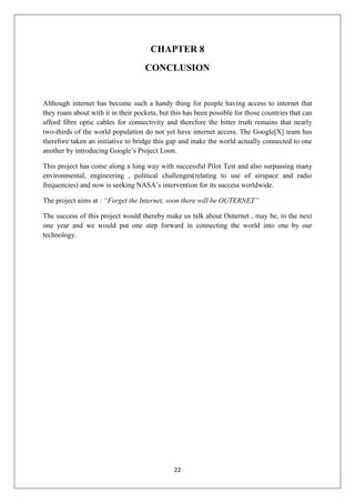 22
CHAPTER 8
CONCLUSION
Although internet has become such a handy thing for people having access to internet that
they roam about with it in their pockets, but this has been possible for those countries that can
afford fibre optic cables for connectivity and therefore the bitter truth remains that nearly
two-thirds of the world population do not yet have internet access. The Google[X] team has
therefore taken an initiative to bridge this gap and make the world actually connected to one
another by introducing Google’s Project Loon.
This project has come along a long way with successful Pilot Test and also surpassing many
environmental, engineering , political challenges(relating to use of airspace and radio
frequencies) and now is seeking NASA’s intervention for its success worldwide.
The project aims at : “Forget the Internet, soon there will be OUTERNET”
The success of this project would thereby make us talk about Outernet , may be, in the next
one year and we would put one step forward in connecting the world into one by our
technology.
 