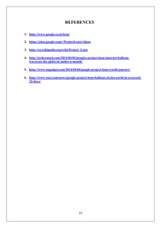 23
REFERENCES
1. http://www.google.co.in/loon/
2. https://plus.google.com/+ProjectLoon/videos
3. http://en.wikipedia.org/wiki/Project_Loon
4. http://techcrunch.com/2014/04/04/googles-project-loon-internet-balloon-
traverses-the-globe-in-under-a-month/
5. http://www.engadget.com/2014/04/04/google-project-loon-world-journey/
6. http://www.cnet.com/news/google-project-loon-balloon-circles-earth-in-a-record-
22-days/
 